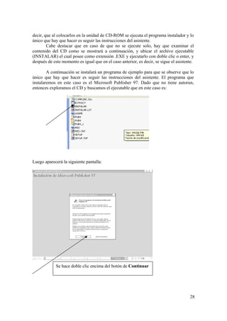 28
decir, que al colocarlos en la unidad de CD-ROM se ejecuta el programa instalador y lo
único que hay que hacer es seguir las instrucciones del asistente.
Cabe destacar que en caso de que no se ejecute solo, hay que examinar el
contenido del CD como se mostrará a continuación, y ubicar el archivo ejecutable
(INSTALAR) el cual posee como extensión .EXE y ejecutarlo con doble clic o enter, y
después de este momento es igual que en el caso anterior, es decir, se sigue el asistente.
A continuación se instalará un programa de ejemplo para que se observe que lo
único que hay que hacer es seguir las instrucciones del asistente. El programa que
instalaremos en este caso es el Microsoft Publisher 97. Dado que no tiene autorun,
entonces exploramos el CD y buscamos el ejecutable que en este caso es:
Luego aparecerá la siguiente pantalla:
Se hace doble clic encima del botón de Continuar
 