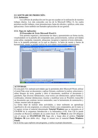 33
2.5. SOFTWARE DE PRODUCIÓN:
2.5.1. Definición:
Los software de producción son los que nos ayudan en la realización de nuestros
trabajos diarios. Los más conocidos son los de la Microsoft Office ®, los cuales
permiten escribir trabajos, crear presentaciones, hojas de cálculos y gráficos, entre otras
aplicaciones. Estos también son llamados aplicaciones de uso general.
2.5.2. Tipos de Aplicación:
El Procesador de Texto Microsoft Word ®:
Este permite organizar y documentar las ideas y pensamientos en forma escrita,
visualizándolo en la pantalla del computador para, posteriormente, realizar actividades
como editar, manipular, transmitir, almacenar, recuperar e imprimir el texto elaborado.
Esta es la pantalla principal, en la cual se observa la barra de menús y barras de
herramientas, donde se pueden realizar las actividades mencionadas anteriormente.
ACTIVIDAD:
En esta parte Ud. realizará actividades que le permitirán abrir Microsoft Word, utilizar
el menú Ver, crear un documento y aplicar formato, conforme lo realiza; seleccionar y
editar bloques de texto, guardar y abrir el documento, modificar el documento y
guardarlo, fijar diversas tabulaciones; crear textos con tabulaciones; aplicar bordes y
sombreados; eliminar tabulaciones; insertar y modificar texto en WordArt; transcribir
un documento que contiene incisos numerados; usar la herramienta de numeración y
viñetas, insertar salto de páginas.
La forma ideal de realizar éstas actividades, y tener realmente un aprendizaje
significativo de esta asignatura, es colocarse frente a una computadora, por lo tanto se
le sugiere revisar el material denominado Tutorial Windows que se encuentra en el
CD-ROM de la asignatura Introducción a la Informática (116). Este CD lo puede
consultar en Recursos múltiples de su centro local. En el Menú de este CD ubíquese
con el mouse en EXAMINAR CD, haga clic y luego abra el archivo Tutorial
Windows 98 (con doble clic). Haga lo mismo con el material Pauta Windows
Final2.
Se le invita a que exploren este programa, y realice su propio documento.
 