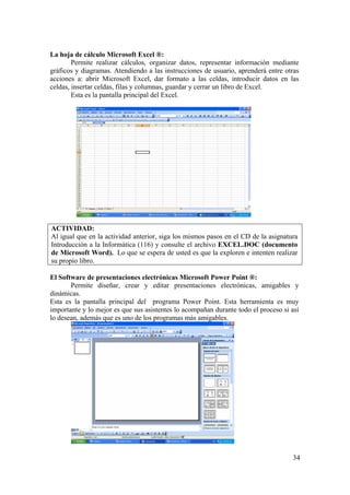 34
La hoja de cálculo Microsoft Excel ®:
Permite realizar cálculos, organizar datos, representar información mediante
gráficos y diagramas. Atendiendo a las instrucciones de usuario, aprenderá entre otras
acciones a: abrir Microsoft Excel, dar formato a las celdas, introducir datos en las
celdas, insertar celdas, filas y columnas, guardar y cerrar un libro de Excel.
Esta es la pantalla principal del Excel.
ACTIVIDAD:
Al igual que en la actividad anterior, siga los mismos pasos en el CD de la asignatura
Introducción a la Informática (116) y consulte el archivo EXCEL.DOC (documento
de Microsoft Word). Lo que se espera de usted es que la exploren e intenten realizar
su propio libro.
El Software de presentaciones electrónicas Microsoft Power Point ®:
Permite diseñar, crear y editar presentaciones electrónicas, amigables y
dinámicas.
Esta es la pantalla principal del programa Power Point. Esta herramienta es muy
importante y lo mejor es que sus asistentes lo acompañan durante todo el proceso si así
lo desean, además que es uno de los programas más amigables.
 