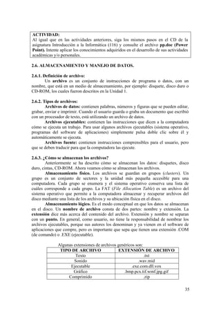 35
ACTIVIDAD:
Al igual que en las actividades anteriores, siga los mismos pasos en el CD de la
asignatura Introducción a la Informática (116) y consulte el archivo pp.doc (Power
Point). Intente aplicar los conocimientos adquiridos en el desarrollo de sus actividades
académicas y/o personales.
2.6. ALMACENAMIENTO Y MANEJO DE DATOS.
2.6.1. Definición de archivo:
Un archivo es un conjunto de instrucciones de programa o datos, con un
nombre, que está en un medio de almacenamiento, por ejemplo: disquete, disco duro o
CD-ROM, los cuales fueron descritos en la Unidad 1.
2.6.2. Tipos de archivos:
Archivos de datos: contienen palabras, números y figuras que se pueden editar,
grabar, enviar e imprimir. Cuando el usuario guarda o graba un documento que escribió
con un procesador de texto, está utilizando un archivo de datos.
Archivos ejecutables: contienen las instrucciones que dicen a la computadora
cómo se ejecuta un trabajo. Para usar algunos archivos ejecutables (sistema operativo,
programas del software de aplicaciones) simplemente pulsa doble clic sobre él y
automáticamente se ejecuta.
Archivos fuente: contienen instrucciones comprensibles para el usuario, pero
que se deben traducir para que la computadora las ejecute.
2.6.3. ¿Cómo se almacenan los archivos?
Anteriormente se ha descrito cómo se almacenan los datos: disquetes, disco
duro, cintas, CD-ROM. Ahora veamos cómo se almacenan los archivos.
Almacenamiento físico. Los archivos se guardan en grupos (clusters). Un
grupo es un conjunto de sectores y la unidad más pequeña accesible para una
computadora. Cada grupo se enumera y el sistema operativo conserva una lista de
cuáles corresponde a cada grupo. La FAT (File Allocation Table) es un archivo del
sistema operativo que permite a la computadora almacenar y recuperar archivos del
disco mediante una lista de los archivos y su ubicación física en el disco.
Almacenamiento lógico. Es el modo conceptual en que los datos se almacenan
en el disco. Un nombre de archivo consta de dos partes: nombre y extensión. La
extensión dice más acerca del contenido del archivo. Extensión y nombre se separan
con un punto. En general, como usuario, no tiene la responsabilidad de nombrar los
archivos ejecutables, porque sus autores los denominan y ya vienen en el software de
aplicaciones que compre, pero es importante que sepa que tienen una extensión .COM
(de comando) o .EXE (ejecutable).
Algunas extensiones de archivos genéricos son:
TIPO DE ARCHIVO EXTENSIÓN DE ARCHIVO
Texto .txt
Sonido .wav.mid
Ejecutable .exe.com.dll.vox
Gráfico .bmp.pcx.tif.wmf.jpg.gif
Comprimido .zip
 