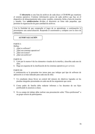 36
El directorio es una lista de archivos de cada disco o CD-ROM que mantiene
el sistema operativo. Contiene información acerca de cada archivo que hay en el
dispositivo de almacenamiento tales como: nombre, extensión, fecha y hora de creación
y tamaño. Los subdirectorios dividen el directorio en listas más pequeñas, que
permiten la organización de gran cantidad de archivos.
Con la finalidad de que compruebe el logro de su aprendizaje, a continuación le
presentamos una autoevaluación. Responda el cuestionario y compare con la clave de
corrección.
PARTE I:
Defina:
1. ¿Qué es software?
2. ¿Qué son sistemas operativos?
3. ¿Qué son íconos?
4. ¿Qué son archivos?
PARTE II:
5. Liste por lo menos 4 de los elementos visuales de la interfaz y describa cada uno de
ellos.
6. Haga un esquema de la clasificación de los sistemas operativos por servicio.
PARTE III:
A continuación se le presentan tres tareas para que indique qué tipo de software de
aplicación es el más indicado para cada una de ellas.
7. Un estudiante desea llevar un control del número de objetivos logrados en las
pruebas integrales presentadas en cada una de las asignaturas que cursa.
8. Como padre de familia debe redactar informes a los docentes de sus hijos
justificando la ausencia a clases.
9. En su campo de trabajo debe realizar una presentación sobre “Ética profesional” a
un grupo selecto de participantes.
AUTOEVALUACIÓN
 
