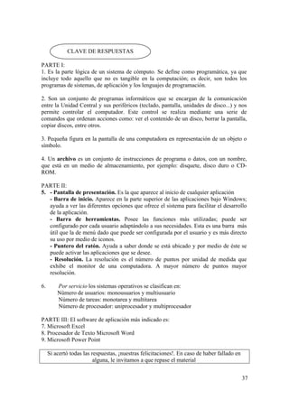 37
PARTE I:
1. Es la parte lógica de un sistema de cómputo. Se define como programática, ya que
incluye todo aquello que no es tangible en la computación; es decir, son todos los
programas de sistemas, de aplicación y los lenguajes de programación.
2. Son un conjunto de programas informáticos que se encargan de la comunicación
entre la Unidad Central y sus periféricos (teclado, pantalla, unidades de disco...) y nos
permite controlar el computador. Este control se realiza mediante una serie de
comandos que ordenan acciones como: ver el contenido de un disco, borrar la pantalla,
copiar discos, entre otros.
3. Pequeña figura en la pantalla de una computadora en representación de un objeto o
símbolo.
4. Un archivo es un conjunto de instrucciones de programa o datos, con un nombre,
que está en un medio de almacenamiento, por ejemplo: disquete, disco duro o CD-
ROM.
PARTE II:
5. - Pantalla de presentación. Es la que aparece al inicio de cualquier aplicación
- Barra de inicio. Aparece en la parte superior de las aplicaciones bajo Windows;
ayuda a ver las diferentes opciones que ofrece el sistema para facilitar el desarrollo
de la aplicación.
- Barra de herramientas. Posee las funciones más utilizadas; puede ser
configurado por cada usuario adaptándolo a sus necesidades. Esta es una barra más
útil que la de menú dado que puede ser configurada por el usuario y es más directo
su uso por medio de iconos.
- Puntero del ratón. Ayuda a saber donde se está ubicado y por medio de éste se
puede activar las aplicaciones que se desee.
- Resolución. La resolución es el número de puntos por unidad de medida que
exhibe el monitor de una computadora. A mayor número de puntos mayor
resolución.
6. Por servicio los sistemas operativos se clasifican en:
Número de usuarios: monousuarios y multiusuario
Número de tareas: monotarea y multitarea
Número de procesador: uniprocesador y multiprocesador
PARTE III: El software de aplicación más indicado es:
7. Microsoft Excel
8. Procesador de Texto Microsoft Word
9. Microsoft Power Point
Si acertó todas las respuestas, ¡nuestras felicitaciones!. En caso de haber fallado en
alguna, le invitamos a que repase el material
CLAVE DE RESPUESTAS
 