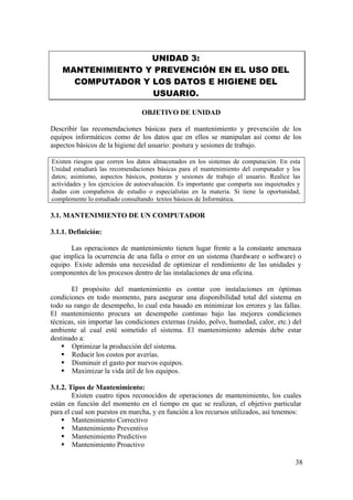 38
UNIDAD 3:
MANTENIMIENTO Y PREVENCIÓN EN EL USO DEL
COMPUTADOR Y LOS DATOS E HIGIENE DEL
USUARIO.
OBJETIVO DE UNIDAD
Describir las recomendaciones básicas para el mantenimiento y prevención de los
equipos informáticos como de los datos que en ellos se manipulan así como de los
aspectos básicos de la higiene del usuario: postura y sesiones de trabajo.
Existen riesgos que corren los datos almacenados en los sistemas de computación. En esta
Unidad estudiará las recomendaciones básicas para el mantenimiento del computador y los
datos; asimismo, aspectos básicos, posturas y sesiones de trabajo el usuario. Realice las
actividades y los ejercicios de autoevaluación. Es importante que comparta sus inquietudes y
dudas con compañeros de estudio o especialistas en la materia. Si tiene la oportunidad,
complemente lo estudiado consultando textos básicos de Informática.
3.1. MANTENIMIENTO DE UN COMPUTADOR
3.1.1. Definición:
Las operaciones de mantenimiento tienen lugar frente a la constante amenaza
que implica la ocurrencia de una falla o error en un sistema (hardware o software) o
equipo. Existe además una necesidad de optimizar el rendimiento de las unidades y
componentes de los procesos dentro de las instalaciones de una oficina.
El propósito del mantenimiento es contar con instalaciones en óptimas
condiciones en todo momento, para asegurar una disponibilidad total del sistema en
todo su rango de desempeño, lo cual esta basado en minimizar los errores y las fallas.
El mantenimiento procura un desempeño continuo bajo las mejores condiciones
técnicas, sin importar las condiciones externas (ruido, polvo, humedad, calor, etc.) del
ambiente al cual esté sometido el sistema. El mantenimiento además debe estar
destinado a:
Optimizar la producción del sistema.
Reducir los costos por averías.
Disminuir el gasto por nuevos equipos.
Maximizar la vida útil de los equipos.
3.1.2. Tipos de Mantenimiento:
Existen cuatro tipos reconocidos de operaciones de mantenimiento, los cuales
están en función del momento en el tiempo en que se realizan, el objetivo particular
para el cual son puestos en marcha, y en función a los recursos utilizados, así tenemos:
Mantenimiento Correctivo
Mantenimiento Preventivo
Mantenimiento Predictivo
Mantenimiento Proactivo
 