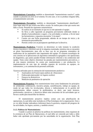 39
Mantenimiento Correctivo: también es denominado "mantenimiento reactivo", actúa
cuando se presenta un error en el sistema. En este caso, si no se produce ninguna falla,
el mantenimiento será nulo.
Mantenimiento Preventivo: también es denominado "mantenimiento planificado",
tiene lugar antes de que ocurra una falla o avería: Se realiza para evitar que ocurra una
falla o avería. Presenta las siguientes características:
Se realiza en un momento en que no se está operando el equipo.
Se lleva a cabo siguiendo un programa previamente elaborado donde se
detalla el procedimiento a seguir, y las actividades a realizar, a fin de tener
las herramientas y repuestos necesarios "a la mano".
Cuenta con una fecha programada, además de un tiempo de inicio y de
terminación preestablecido.
Permite contar con un presupuesto aprobado por la directiva.
Mantenimiento Predictivo: Consiste en determinar en todo instante la condición
técnica (mecánica y eléctrica) real de la máquina examinada, mientras ésta se encuentre
en pleno funcionamiento, para ello se hace uso de un programa sistemático de
mediciones de los parámetros más importantes del equipo. El sustento tecnológico de
este consiste en la aplicaciones de algoritmos matemáticos agregados a las operaciones
de diagnóstico, que juntos pueden brindar información referente a las condiciones del
equipo. Tiene como objetivo disminuir las paradas por mantenimientos preventivos, y
de esta manera minimizar los costos por mantenimiento y por producción. La
implementación de este tipo de métodos requiere de inversión en equipos, en
instrumentos, y en contratación de personal calificado.
Técnicas utilizadas para la estimación del mantenimiento predictivo:
Analizadores de Fourier (para análisis de vibraciones)
Endoscopia (para poder ver lugares ocultos)
Ensayos no destructivos
Medición de parámetros de operación
Mantenimiento Proactivo: Este mantenimiento tiene como fundamento los principios
de solidaridad, colaboración, iniciativa propia, sensibilización, trabajo en equipo, de
modo tal que todos los involucrados, directa o indirectamente en la gestión del
mantenimiento, deben conocer la problemática, es decir, que tanto técnicos,
profesionales, ejecutivos, y directivos deben estar concientes de las actividades que se
llevan a acabo para desarrollar las labores.
El mantenimiento proactivo implica contar con una planificación de
operaciones, la cual debe estar incluida en el Plan Estratégico de la organización. Este a
su vez debe brindar indicadores (informes) hacia la gerencia, respecto del progreso de
las actividades, los logros, aciertos, y también errores.
3.1.3. Políticas de Mantenimiento:
Cuando se ponen en práctica las políticas de mantenimiento, éstas requieren de
la existencia de un Plan de Operaciones, el cual debe ser conocido por todos y debe
haber sido aprobado previamente por las autoridades de la organización. Este Plan
 