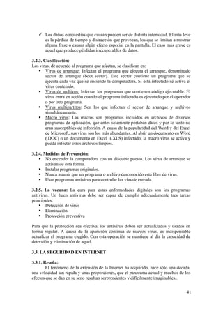 41
Los daños o molestias que causan pueden ser de distinta intensidad. El más leve
es la pérdida de tiempo y distracción que provocan, los que se limitan a mostrar
alguna frase o causar algún efecto especial en la pantalla. El caso más grave es
aquel que produce pérdidas irrecuperables de datos.
3.2.3. Clasificación:
Los virus, de acuerdo al programa que afectan, se clasifican en:
Virus de arranque: Infectan el programa que ejecuta el arranque, denominado
sector de arranque (boot sector). Este sector contiene un programa que se
ejecuta cada vez que se enciende la computadora. Si está infectado se activa el
virus contenido.
Virus de archivos: Infectan los programas que contienen código ejecutable. El
virus entra en acción cuando el programa infectado es ejecutado por el operador
o por otro programa.
Virus multipartitos: Son los que infectan el sector de arranque y archivos
simultáneamente.
Macro virus: Las macros son programas incluidos en archivos de diversos
programas de aplicación, que antes solamente portaban datos y por lo tanto no
eran susceptibles de infección. A causa de la popularidad del Word y del Excel
de Microsoft, sus virus son los más abundantes. Al abrir un documento en Word
(.DOC) o un documento en Excel (.XLS) infectado, la macro virus se activa y
puede infectar otros archivos limpios.
3.2.4. Medidas de Prevención:
No encender la computadora con un disquete puesto. Los virus de arranque se
activan de esta forma.
Instalar programas originales.
Nunca asumir que un programa o archivo desconocido está libre de virus.
Usar programas antivirus para controlar las vías de entrada.
3.2.5. La vacuna: La cura para estas enfermedades digitales son los programas
antivirus. Un buen antivirus debe ser capaz de cumplir adecuadamente tres tareas
principales:
Detección de virus
Eliminación
Protección preventiva
Para que la protección sea efectiva, los antivirus deben ser actualizados y usados en
forma regular. A causa de la aparición continua de nuevos virus, es indispensable
actualizar el programa elegido. Con esta operación se mantiene al día la capacidad de
detección y eliminación de aquél.
3.3. LA SEGURIDAD EN INTERNET
3.3.1. Reseña:
El fenómeno de la extensión de la Internet ha adquirido, hace sólo una década,
una velocidad tan rápida y unas proporciones, que el panorama actual y muchos de los
efectos que se dan en su seno resultan sorprendentes y difícilmente imaginables..
 