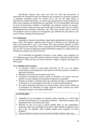 42
Inicialmente Internet nace como una serie de redes que promueven el
intercambio de información entre investigadores que colaboran en proyectos conjuntos
o comparten resultados usando los recursos de la red. En esta etapa inicial, la
información circulaba libremente y no existía una preocupación por la privacidad de los
datos ni por ninguna otra problemática de seguridad. No era recomendable usarla para
el envío de documentos sensibles o clasificados que pudieran manejar los usuarios.
Situación ésta muy común, pues hay que recordar que la Internet nace como un contrato
del Departamento de Defensa Americano -año 1968- para conectar entre sí tanto las
Universidades como los centros de investigación que colaboran de una manera u otra
con las Fuerzas Armadas Norteamericanas.
3.3.2. Definición:
Seguridad en Internet tiene distintos significados dependiendo del punto de vista
que se tome. Para algunos significa poder observar la Internet en paz, sabiendo que
nadie esta husmeando lo que se está viendo. Para otros significa ejecutar en forma
segura transacciones financieras. Para los operadores del Web significa la confianza de
que sus sitios no serán invadidos por piratas informáticos (hackers) o usados como una
entrada para colapsar una red de área local.
En la actualidad la seguridad en Internet es muy simple y muy compleja a la
vez. Simple por que es muy fácil quebrar la Internet en partes y descubrir donde residen
los problemas. Difícil por que no existen soluciones simples o mágicas que hagan a la
Web segura.
3.3.3. Medidas de Prevención:
Lo principal, instalar un corta fuego (Firewall). Si Ud. no es un usuario
desenvuelto en estos programas, Zone Alarm es suficiente, gratuito y sencillo, al
igual que el Outpost.
Mantener unas normas de precaución ante Virus.
Configurar correctamente nuestra versión de Windows. El sistema viene por
defecto con una configuración mejorable en aspectos de seguridad
Instalar los parches y actualizaciones que subsanen los bugs o vulnerabilidades
en Windows y en el navegador, sobre todo si se utiliza Internet Explorer.
No seamos demasiado elocuentes con nuestros datos, poner nuestro nombre en
el formulario de instalación de algún programa puede ocasionar que dicha
información llegue a una empresa publicitaria
ACTIVIDADES:
Valiéndose de los buscadores de Internet realice consultas en la Web sobre
artículos relacionados con “la seguridad en Internet.” Describa los aspectos más
importantes tales como definición y tipos.
Describa un caso en el que se hayan perdido datos en una computadora.
Responda: ¿Qué causó la pérdida de los datos? ¿Qué medidas se pudieron tomar
para evitar esa pérdida? ¿Qué medidas adoptar para recuperar los datos
perdidos?
Visita en Internet al menos un sitio con listas de falsas alarmas sobre virus.
 