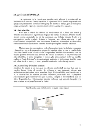 43
3.4. ¿QUÉ ES ERGONOMÍA?:
La ergonomía es la ciencia que estudia cómo adecuar la relación del ser
humano con su entorno. Una de sus ramas, la ergonomía física, estudia las posturas más
apropiadas para realizar las tareas del hogar y del puesto de trabajo, para el manejo de
cargas y materiales y para los movimientos repetitivos, entre otros aspectos.
3.4.1. Introducción:
Cada vez es mayor la cantidad de profesionales de la salud que alertan y
difunden consideraciones ergonómicas respecto del trabajo en oficinas. Durante mucho
tiempo, quizás demasiado, no se ha reconocido que trabajar sentado frente a la
computadora pueda producir dolores o lesiones, pero ahora sabemos, y está
científicamente comprobado, que importantes desórdenes traumáticos se desarrollan
como consecuencia de estar mal sentados durante prolongadas jornadas laborales.
Muchos usan las computadoras en la oficina, otros tantos la disfrutan en su casa,
y hay quienes no se despegan ni un minuto del monitor: ni en su casa ni en el trabajo.
Pero claro, la utilización excesiva de la "computadora" también tiene su contra cara: las
muchas posibles molestias que provoca. El cálculo es sencillo: si las posiciones son
más saludables, el costo energético es menor. ¿La consecuencia? Dolor de espalda,
cuellos, el "codo de tenista" o las contracturas, tendinitis, el síndrome de túnel del carpo
o la vibración de la mano y el brazo, y también molestias en hombros y piernas.
3.4.2. Elementos y problemas usuales:
Monitor: En cuanto a los ojos, por su extrema sensibilidad, es muy fácil que los
grandes lapsos frente al monitor lo obliguen a una exigencia intensa, que
probablemente derivará en ardor, picazón o fatiga. Un buen hábito para los adictos a la
PC es sacar la vista del monitor, en forma sistemática, cada media hora. Y parpadear
periódicamente para humectar los ojos. Además, siempre es recomendable usar los
filtros de pantalla. Los reflejos quitan atención en lo que cada uno está haciendo y, lo
peor, produce un mayor esfuerzo de la visión.
Fijar la vista, cada cierto tiempo, en algún objeto lejano.
 