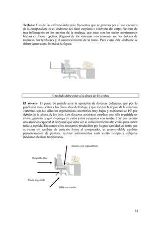 44
Teclado: Una de las enfermedades más frecuentes que se generan por el uso excesivo
de la computadora es el síndrome del túnel carpiano o síndrome del carpo. Se trata de
una inflamación en los nervios de la muñeca, que nace con los malos movimientos
hechos en forma repetida. Algunos de los síntomas más comunes son los dolores de
muñecas, los temblores y el adormecimiento de la mano. Para evitar éste síndrome se
deben sentar como lo indica la figura.
El teclado debe estar a la altura de los codos
El asiento: El punto de partida para la aparición de distintas dolencias, que por lo
general se manifiestan a los cinco años de trabajo, y que afectan la región de la columna
vertebral, son las sillas no ergonómicas, escritorios muy bajos y monitores de PC por
debajo de la altura de los ojos. Los doctores aconsejan emplear una silla regulable en
altura, giratoria y que disponga de cinco patas equipadas con ruedas. Hay que prestar
una atención especial al respaldo, que debe ser lo suficientemente alto como para cubrir
toda la espalda. En cuanto a los trastornos producidos por la gran cantidad de horas que
se pasan sin cambiar de posición frente al computador, es recomendable cambiar
periódicamente de postura, realizar estiramientos cada cierto tiempo y relajarse
mediante técnicas respiratorias.
Respaldo alto
Asiento con reposabrazo
Altura regulable
Silla con ruedas
 
