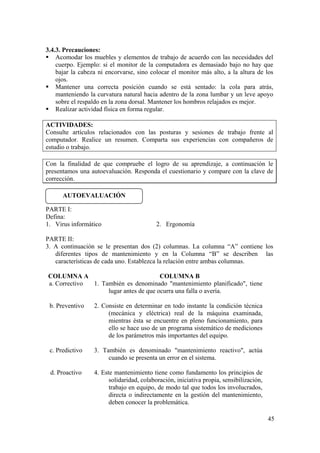 45
3.4.3. Precauciones:
Acomodar los muebles y elementos de trabajo de acuerdo con las necesidades del
cuerpo. Ejemplo: si el monitor de la computadora es demasiado bajo no hay que
bajar la cabeza ni encorvarse, sino colocar el monitor más alto, a la altura de los
ojos.
Mantener una correcta posición cuando se está sentado: la cola para atrás,
manteniendo la curvatura natural hacia adentro de la zona lumbar y un leve apoyo
sobre el respaldo en la zona dorsal. Mantener los hombros relajados es mejor.
Realizar actividad física en forma regular.
ACTIVIDADES:
Consulte artículos relacionados con las posturas y sesiones de trabajo frente al
computador. Realice un resumen. Comparta sus experiencias con compañeros de
estudio o trabajo.
Con la finalidad de que compruebe el logro de su aprendizaje, a continuación le
presentamos una autoevaluación. Responda el cuestionario y compare con la clave de
corrección.
PARTE I:
Defina:
1. Virus informático 2. Ergonomía
PARTE II:
3. A continuación se le presentan dos (2) columnas. La columna “A” contiene los
diferentes tipos de mantenimiento y en la Columna “B” se describen las
características de cada uno. Establezca la relación entre ambas columnas.
COLUMNA A COLUMNA B
a. Correctivo 1. También es denominado "mantenimiento planificado", tiene
lugar antes de que ocurra una falla o avería.
b. Preventivo 2. Consiste en determinar en todo instante la condición técnica
(mecánica y eléctrica) real de la máquina examinada,
mientras ésta se encuentre en pleno funcionamiento, para
ello se hace uso de un programa sistemático de mediciones
de los parámetros más importantes del equipo.
c. Predictivo 3. También es denominado "mantenimiento reactivo", actúa
cuando se presenta un error en el sistema.
d. Proactivo 4. Este mantenimiento tiene como fundamento los principios de
solidaridad, colaboración, iniciativa propia, sensibilización,
trabajo en equipo, de modo tal que todos los involucrados,
directa o indirectamente en la gestión del mantenimiento,
deben conocer la problemática.
AUTOEVALUACIÓN
 