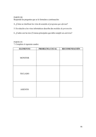 46
PARTE III:
Responda las preguntas que se le formulan a continuación:
4. ¿Cómo se clasifican los virus de acuerdo al programa que afectan?
5. En relación a los virus informáticos describa dos medidas de prevención.
6. ¿Cuáles son las tres (3) tareas principales que debe cumplir un antivirus?
PARTE IV:
7. Complete el siguiente cuadro:
ELEMENTO PROBLEMA USUAL RECOMENDACIÓN
MONITOR
TECLADO
ASIENTO
 