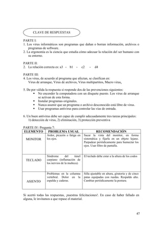 47
PARTE I:
1. Los virus informáticos son programas que dañan o borran información, archivos o
programas de software.
2. La ergonomía es la ciencia que estudia cómo adecuar la relación del ser humano con
su entorno.
PARTE II:
2. La relación correcta es: a3 - b1 - c2 - d4
PARTE III:
4. Los virus, de acuerdo al programa que afectan, se clasifican en:
Virus de arranque, Virus de archivos, Virus multipartitos, Macro virus.
5. De por válida la respuesta si responde dos de las prevenciones siguientes:
No encender la computadora con un disquete puesto. Los virus de arranque
se activan de esta forma.
Instalar programas originales.
Nunca asumir que un programa o archivo desconocido está libre de virus.
Usar programas antivirus para controlar las vías de entrada.
6. Un buen antivirus debe ser capaz de cumplir adecuadamente tres tareas principales:
1) detección de virus, 2) eliminación, 3) protección preventiva
PARTE IV: Pregunta 7:
ELEMENTO PROBLEMA USUAL RECOMENDACIÓN
MONITOR
Ardor, picazón o fatiga en
los ojos.
Sacar la vista del monitor, en forma
sistemática y fijarla en un objeto lejano.
Parpadear periódicamente para humectar los
ojos. Usar filtro de pantalla.
TECLADO
Síndrome del túnel
carpiano (inflamación de
los nervios de la muñeca).
El teclado debe estar a la altura de los codos
ASIENTO
Problemas en la columna
vertebral. Dolor en la
espalda y caderas.
Silla ajustable en altura, giratoria y de cinco
patas equipadas con ruedas. Respaldo alto.
Cambiar periódicamente la postura.
Si acertó todas las respuestas, ¡nuestras felicitaciones!. En caso de haber fallado en
alguna, le invitamos a que repase el material.
CLAVE DE RESPUESTAS
 