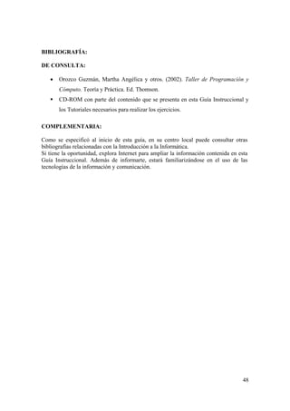 48
BIBLIOGRAFÍA:
DE CONSULTA:
• Orozco Guzmán, Martha Angélica y otros. (2002). Taller de Programación y
Cómputo. Teoría y Práctica. Ed. Thomson.
CD-ROM con parte del contenido que se presenta en esta Guía Instruccional y
los Tutoriales necesarios para realizar los ejercicios.
COMPLEMENTARIA:
Como se especificó al inicio de esta guía, en su centro local puede consultar otras
bibliografías relacionadas con la Introducción a la Informática.
Si tiene la oportunidad, explora Internet para ampliar la información contenida en esta
Guía Instruccional. Además de informarte, estará familiarizándose en el uso de las
tecnologías de la información y comunicación.
 