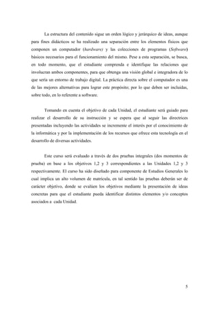 5
La estructura del contenido sigue un orden lógico y jerárquico de ideas, aunque
para fines didácticos se ha realizado una separación entre los elementos físicos que
componen un computador (hardware) y las colecciones de programas (Software)
básicos necesarios para el funcionamiento del mismo. Pese a esta separación, se busca,
en todo momento, que el estudiante comprenda e identifique las relaciones que
involucran ambos componentes, para que obtenga una visión global e integradora de lo
que sería un entorno de trabajo digital. La práctica directa sobre el computador es una
de las mejores alternativas para lograr este propósito; por lo que deben ser incluidas,
sobre todo, en lo referente a software.
Tomando en cuenta el objetivo de cada Unidad, el estudiante será guiado para
realizar el desarrollo de su instrucción y se espera que al seguir las directrices
presentadas incluyendo las actividades se incremente el interés por el conocimiento de
la informática y por la implementación de los recursos que ofrece esta tecnología en el
desarrollo de diversas actividades.
Este curso será evaluado a través de dos pruebas integrales (dos momentos de
prueba) en base a los objetivos 1,2 y 3 correspondientes a las Unidades 1,2 y 3
respectivamente. El curso ha sido diseñado para componente de Estudios Generales lo
cual implica un alto volumen de matrícula, en tal sentido las pruebas deberán ser de
carácter objetivo, donde se evalúen los objetivos mediante la presentación de ideas
concretas para que el estudiante pueda identificar distintos elementos y/o conceptos
asociados a cada Unidad.
 