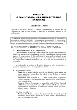 7
UNIDAD 1:
LA COMPUTADORA: UN SISTEMA INTEGRADO
(HARDWARE)
OBJETIVO DE UNIDAD
Describir la estructura (interna y externa), funcionamiento y utilidad de las
computadoras, como herramienta para el desarrollo de actividades académicas y/o
profesionales.
En esta Unidad identificará los componentes necesarios para la comunicación entre usted y la
computadora. Realice las actividades y los ejercicios de autoevaluación. Es importante que
comparta sus inquietudes y dudas con compañeros de estudio o especialistas en la materia. Si
tiene la oportunidad, complemente lo estudiado consultando textos básicos de Informática.
1.1. FUNDAMENTOS Y ANTECEDENTES DE LAS COMPUTADORAS.
1.1.1. Evolución Histórica de las Computadoras:
Las computadoras surgen como una necesidad por encontrar mecanismos que
faciliten la realización de operaciones de cálculos matemáticos o aritméticos. Los
equipos de procesamiento de datos, tal como lo vemos en la actualidad, surgen
luego de un proceso de evolución, que va desde los instrumentos de cálculo hasta
las computadoras de Quinta Generación (5ta) en la cual nos encontramos en la
actualidad.
A continuación se nombran y describen algunos de estos instrumentos y
máquinas que antecedieron a las computadoras actuales.
Instrumentos de Cálculo:
Ábaco. Fue la primera máquina conocida con el cual se podían realizar las
cuatro operaciones básicas. Hoy día, todavía se usa el ábaco en muchas
culturas orientales.
Logaritmos. Antes de morir, en 1617, John Napier publicó las primeras
tablas de logaritmos. Sentó las bases para el desarrollo de la regla deslizante,
cinco años más tarde.
Regla de Cálculo. Diseñada por el matemático inglés William Oughtred
(1622). Con este instrumento se pueden realizar: cálculo de funciones
trigonométricas, logarítmicas, exponenciales, diversas raíces, potencias,
multiplicaciones y divisiones.
Calculadoras mecánicas:
Máquina de Pascal. Llamada “la pascalina”, fue inventada por el
matemático francés Blaise Pascal (1642). Podía sumar y restar números
hasta un máximo de siete cifras.
 
