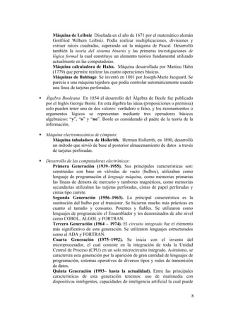 8
Máquina de Leibniz Diseñada en el año de 1671 por el matemático alemán
Gottfried Wilhem Leibniz. Podía realizar multiplicaciones, divisiones y
extraer raíces cuadradas, superando así la máquina de Pascal. Desarrolló
también la teoría del sistema binario y las primeras investigaciones de
lógica formal la cual constituye un elemento teórico fundamental utilizado
actualmente en las computadoras.
Máquina calculadora de Hahn. Máquina desarrollada por Mattieu Hahn
(1779) que permite realizar las cuatro operaciones básicas.
Máquinas de Babbage. Se inventó en 1801 por Joseph-Marie Jacquard. Se
parecía a una máquina tejedora que podía controlar automáticamente usando
una línea de tarjetas perforadas.
Álgebra Booleana En 1854 el desarrollo del Álgebra de Boole fue publicado
por el Inglés George Boole. En esta álgebra las ideas (proposiciones o premissa)
solo pueden tener uno de dos valores: verdadero o falso, y los razonamientos o
argumentos lógicos se representan mediante tres operadores básicos
algebraicos: “y”, “o” y “no”. Boole es considerado el padre de la teoría de la
información.
Máquina electromecánica de cómputo:
Máquina tabuladora de Hollerith. Herman Hollerith, en 1890, desarrolló
un método que sirvió de base al posterior almacenamiento de datos a través
de tarjetas perforadas.
Desarrollo de las computadoras electrónicas:
Primera Generación (1939–1955). Sus principales características son:
construidas con base en válvulas de vacío (bulbos), utilizaban como
lenguaje de programación el lenguaje máquina, como memorias primarias
las líneas de demora de mercurio y tambores magnéticos, como memorias
secundarias utilizaban las tarjetas perforadas, cintas de papel perforadas y
cintas tipo carrete.
Segunda Generación (1956–1963). La principal característica es la
sustitución del bulbo por el transistor. Se hicieron mucho más prácticas en
cuanto al tamaño y consumo. Potentes y fiables. Se utilizaron como
lenguajes de programación el Ensamblador y los denominados de alto nivel
como COBOL, ALGOL y FORTRAN.
Tercera Generación (1964 – 1974). El circuito integrado fue el elemento
más significativo de esta generación. Se utilizaron lenguajes estructurados
como el ADA y FORTRAN.
Cuarta Generación (1975–1992). Se inicia con el invento del
microprocesador, el cual consiste en la integración de toda la Unidad
Central de Proceso (CPU) en un solo microcircuito integrado. Asimismo, se
caracteriza esta generación por la aparición de gran cantidad de lenguajes de
programación, sistemas operativos de diversos tipos y redes de transmisión
de datos.
Quinta Generación (1993– hasta la actualidad). Entre las principales
características de esta generación tenemos: uso de mutimedia con
dispositivos inteligentes, capacidades de inteligencia artificial la cual puede
 