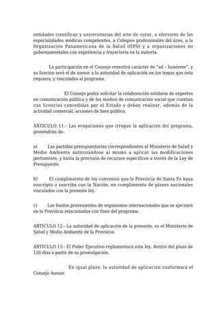entidades científicas y universitarias del arte de curar, a efectores de las
especialidades médicas competentes, a Colegios profesionales del área, a la
Organización Panamericana de la Salud (OPS) y a organizaciones no
gubernamentales con experiencia y trayectoria en la materia.
La participación en el Consejo revestirá carácter de “ad – honórem”, y
su función será el de asesor a la autoridad de aplicación en los temas que ésta
requiera, y vinculados al programa.
El Consejo podrá solicitar la colaboración solidaria de expertos
en comunicación pública y de los medios de comunicación social que cuentan
con licencias concedidas por el Estado y deban realizar, además de la
actividad comercial, acciones de bien público.
ARTICULO 11.- Las erogaciones que irrogue la aplicación del programa,
provendrán de:
a) Las partidas presupuestarias correspondientes al Ministerio de Salud y
Medio Ambiente autorizándose al mismo a aplicar las modificaciones
pertinentes, y hasta la provisión de recursos específicos a través de la Ley de
Presupuesto.
b) El cumplimiento de los convenios que la Provincia de Santa Fe haya
suscripto o suscriba con la Nación, en cumplimiento de planes nacionales
vinculados con la presente ley.
c) Los fondos provenientes de organismos internacionales que se ejecuten
en la Provincia relacionados con fines del programa.
ARTICULO 12.- La autoridad de aplicación de la presente, es el Ministerio de
Salud y Medio Ambiente de la Provincia.
ARTICULO 13.- El Poder Ejecutivo reglamentará esta ley, dentro del plazo de
120 días a partir de su promulgación.
En igual plazo, la autoridad de aplicación conformará el
Consejo Asesor.
 