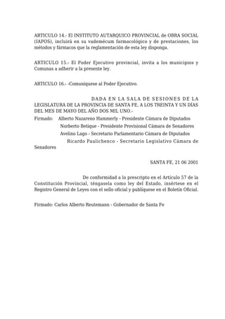 ARTICULO 14.- El INSTITUTO AUTARQUICO PROVINCIAL de OBRA SOCIAL
(IAPOS), incluirá en su vademécum farmacológico y de prestaciones, los
métodos y fármacos que la reglamentación de esta ley disponga.
ARTICULO 15.- El Poder Ejecutivo provincial, invita a los municipios y
Comunas a adherir a la presente ley.
ARTICULO 16.- -Comuníquese al Poder Ejecutivo.
D A D A E N L A S A L A D E S E S I O N E S D E L A
LEGISLATURA DE LA PROVINCIA DE SANTA FE, A LOS TREINTA Y UN DÍAS
DEL MES DE MAYO DEL AÑO DOS MIL UNO.-
Firmado: Alberto Nazareno Hammerly - Presidente Cámara de Diputados
Norberto Betique - Presidente Provisional Cámara de Senadores
Avelino Lago - Secretario Parlamentario Cámara de Diputados
Ricardo Paulichenco - Secretario Legislativo Cámara de
Senadores
SANTA FE, 21 06 2001
De conformidad a lo prescripto en el Artículo 57 de la
Constitución Provincial, téngasela como ley del Estado, insértese en el
Registro General de Leyes con el sello oficial y publíquese en el Boletín Oficial.
Firmado: Carlos Alberto Reutemann - Gobernador de Santa Fe
 