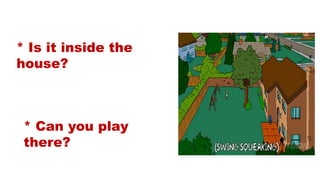 * Is it inside the
house?
* Can you play
there?
 