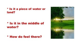 * Is it a piece of water or
land?
* How do feel there?
* Is it in the middle of
water?
 