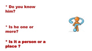 * Do you know
him?
* Is he one or
more?
* Is it a person or a
place ?
 
