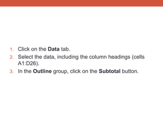 1. Click on the Data tab.
2. Select the data, including the column headings (cells
   A1:D26).
3. In the Outline group, click on the Subtotal button.
 