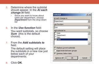 5.   Determine where the subtotal
     should appear. In the At each
     change in field:
     •   Since you want to know about
         sales per department, choose
         Department from the drop-down
         list

6.   In the Use function field:
     You want subtotals, so choose
     Sum (this is the default
     choice).

7.   From the Add subtotals to
     field:
     The default setting will place
     the subtotals in a new row just
     below each of your
     departments.

8.   Click OK.
 