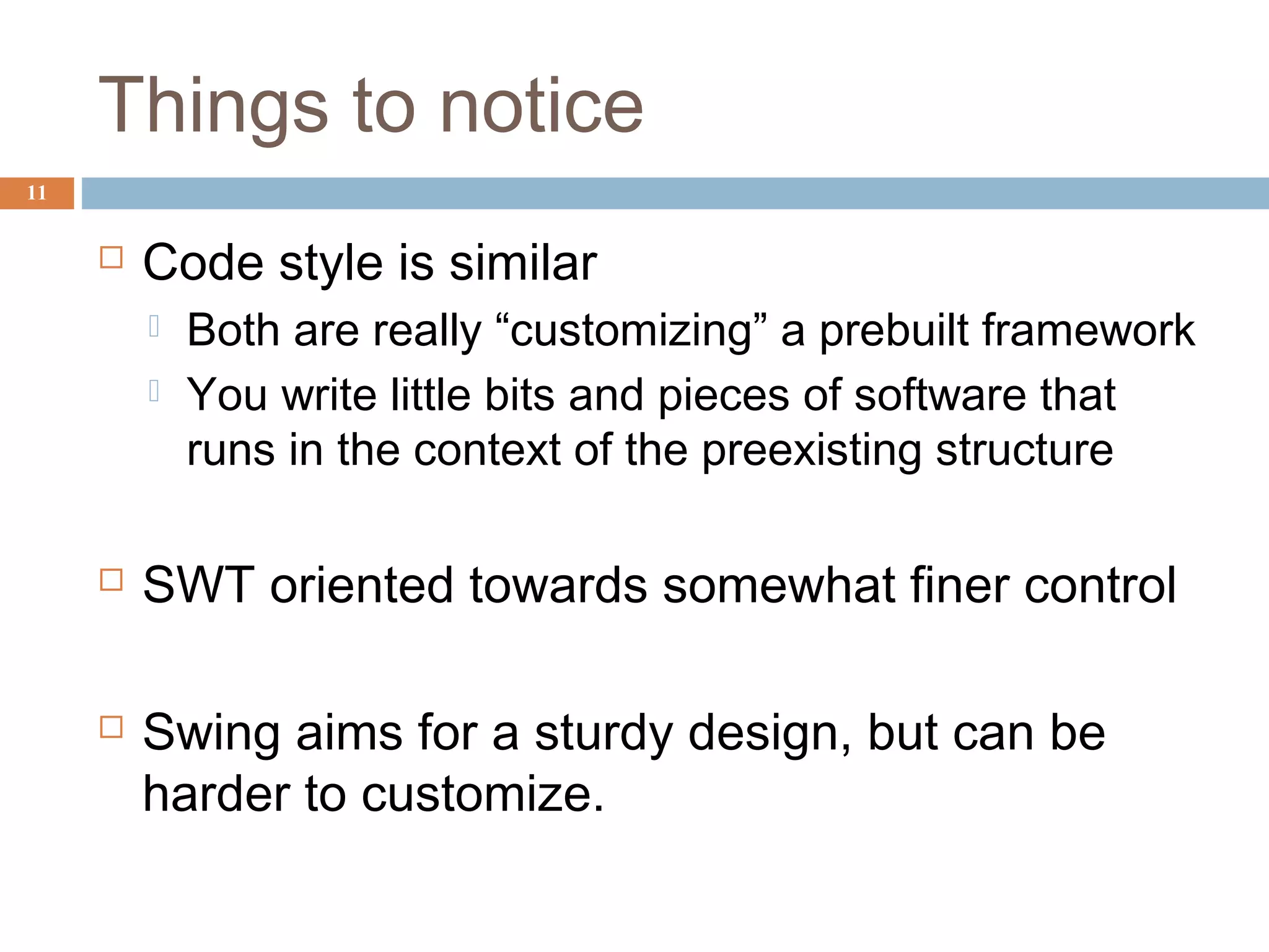 Things to notice
 Code style is similar
 Both are really “customizing” a prebuilt framework
 You write little bits and pieces of software that
runs in the context of the preexisting structure
 SWT oriented towards somewhat finer control
 Swing aims for a sturdy design, but can be
harder to customize.
11
 