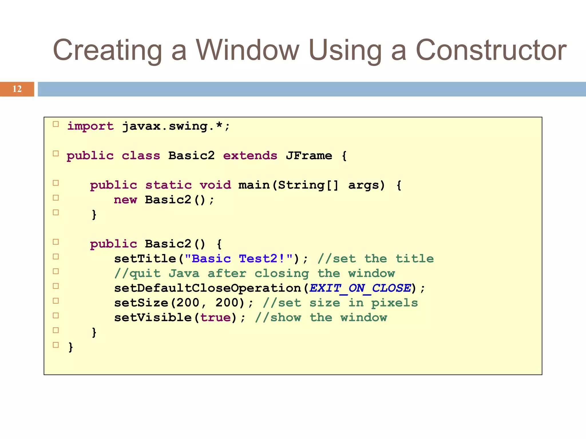 Creating a Window Using a Constructor
12
 import javax.swing.*;
 public class Basic2 extends JFrame {
 public static void main(String[] args) {
 new Basic2();
 }
 public Basic2() {
 setTitle("Basic Test2!"); //set the title
 //quit Java after closing the window
 setDefaultCloseOperation(EXIT_ON_CLOSE);
 setSize(200, 200); //set size in pixels
 setVisible(true); //show the window
 }
 }
 