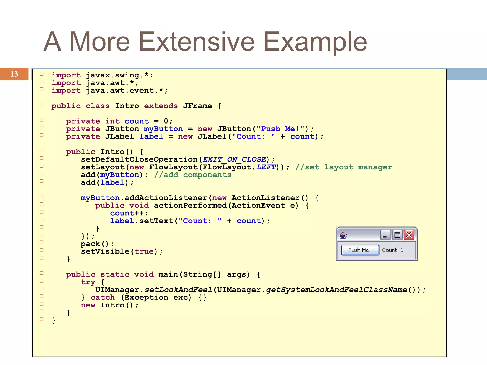 A More Extensive Example
13  import javax.swing.*;
 import java.awt.*;
 import java.awt.event.*;
 public class Intro extends JFrame {
 private int count = 0;
 private JButton myButton = new JButton("Push Me!");
 private JLabel label = new JLabel("Count: " + count);
 public Intro() {
 setDefaultCloseOperation(EXIT_ON_CLOSE);
 setLayout(new FlowLayout(FlowLayout.LEFT)); //set layout manager
 add(myButton); //add components
 add(label);
 myButton.addActionListener(new ActionListener() {
 public void actionPerformed(ActionEvent e) {
 count++;
 label.setText("Count: " + count);
 }
 });
 pack();
 setVisible(true);
 }
 public static void main(String[] args) {
 try {
 UIManager.setLookAndFeel(UIManager.getSystemLookAndFeelClassName());
 } catch (Exception exc) {}
 new Intro();
 }
 }
 
