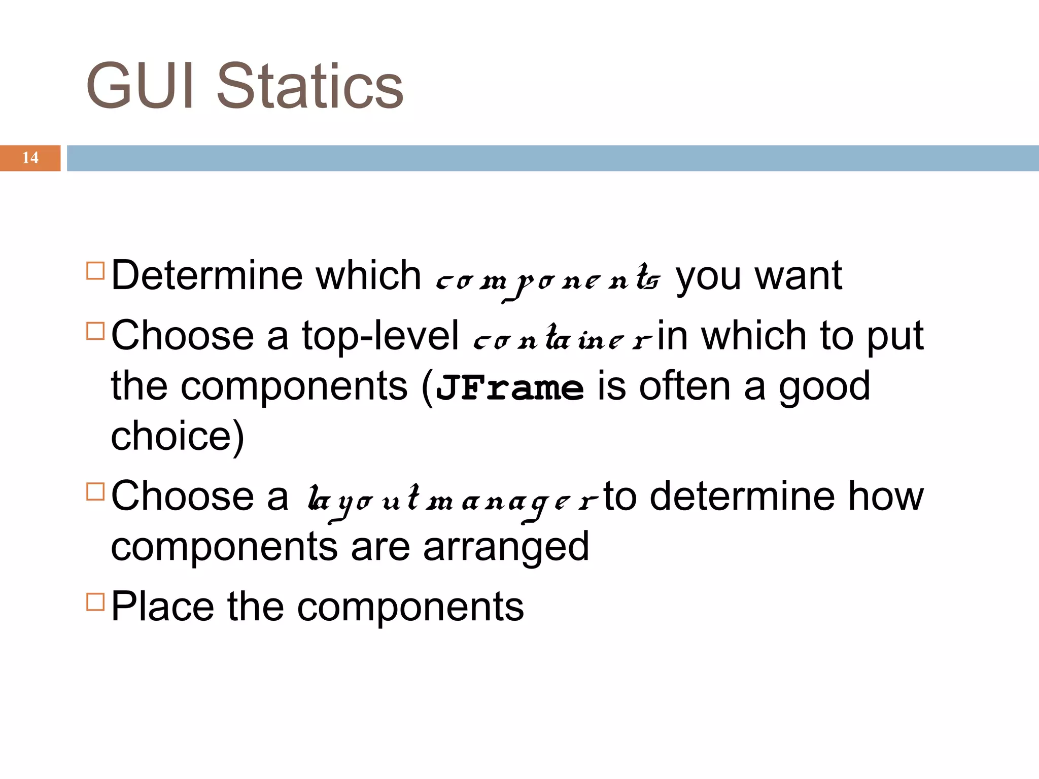GUI Statics
14
Determine which co m po ne nts you want
Choose a top-level co ntaine r in which to put
the components (JFrame is often a good
choice)
Choose a layo ut m anag e r to determine how
components are arranged
Place the components
 