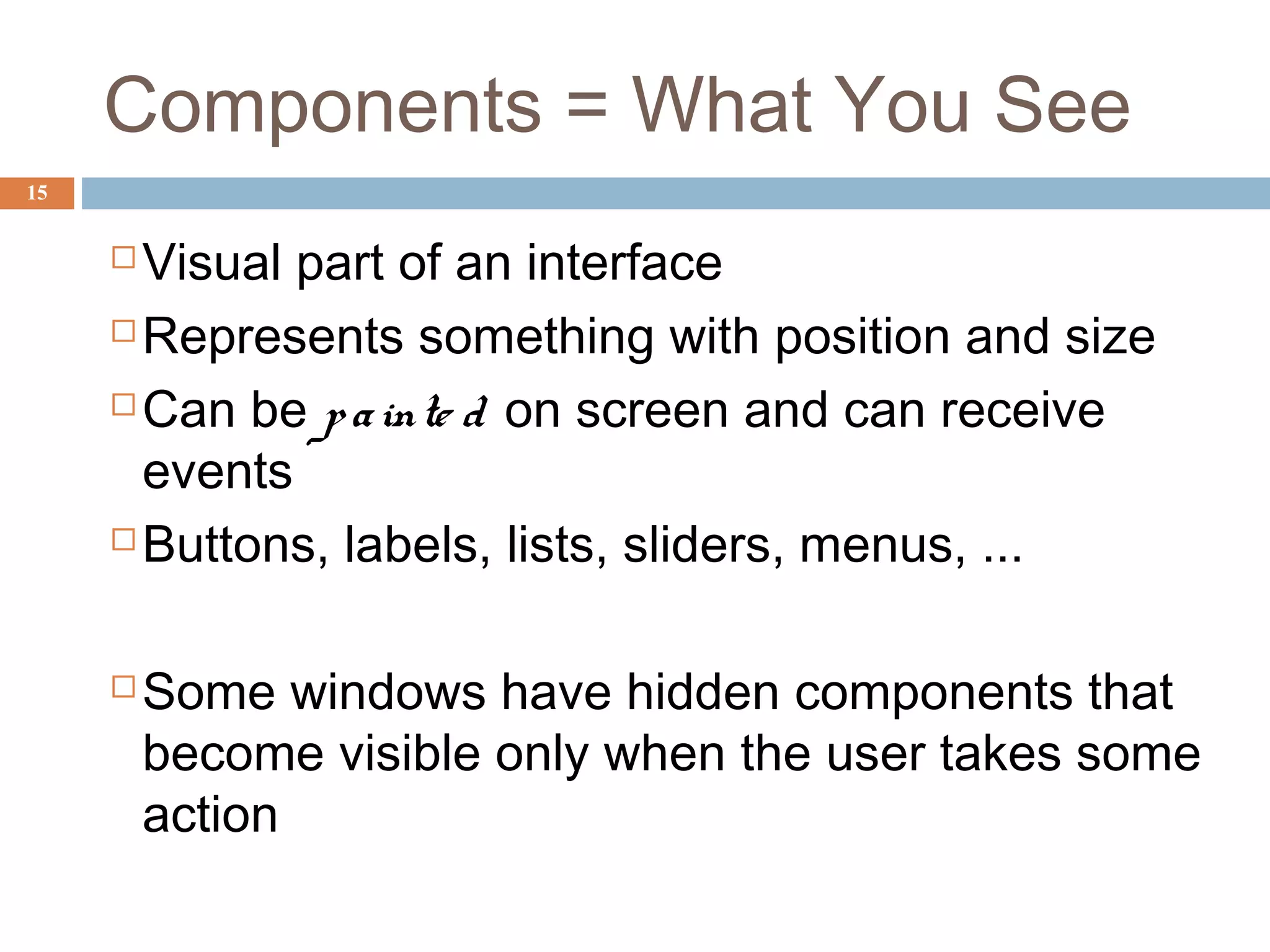 Components = What You See
15
 Visual part of an interface
 Represents something with position and size
 Can be painte d on screen and can receive
events
 Buttons, labels, lists, sliders, menus, ...
 Some windows have hidden components that
become visible only when the user takes some
action
 