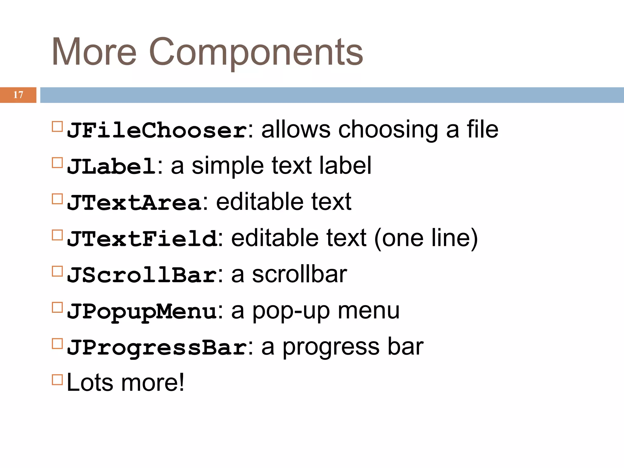 More Components
17
JFileChooser: allows choosing a file
JLabel: a simple text label
JTextArea: editable text
JTextField: editable text (one line)
JScrollBar: a scrollbar
JPopupMenu: a pop-up menu
JProgressBar: a progress bar
Lots more!
 