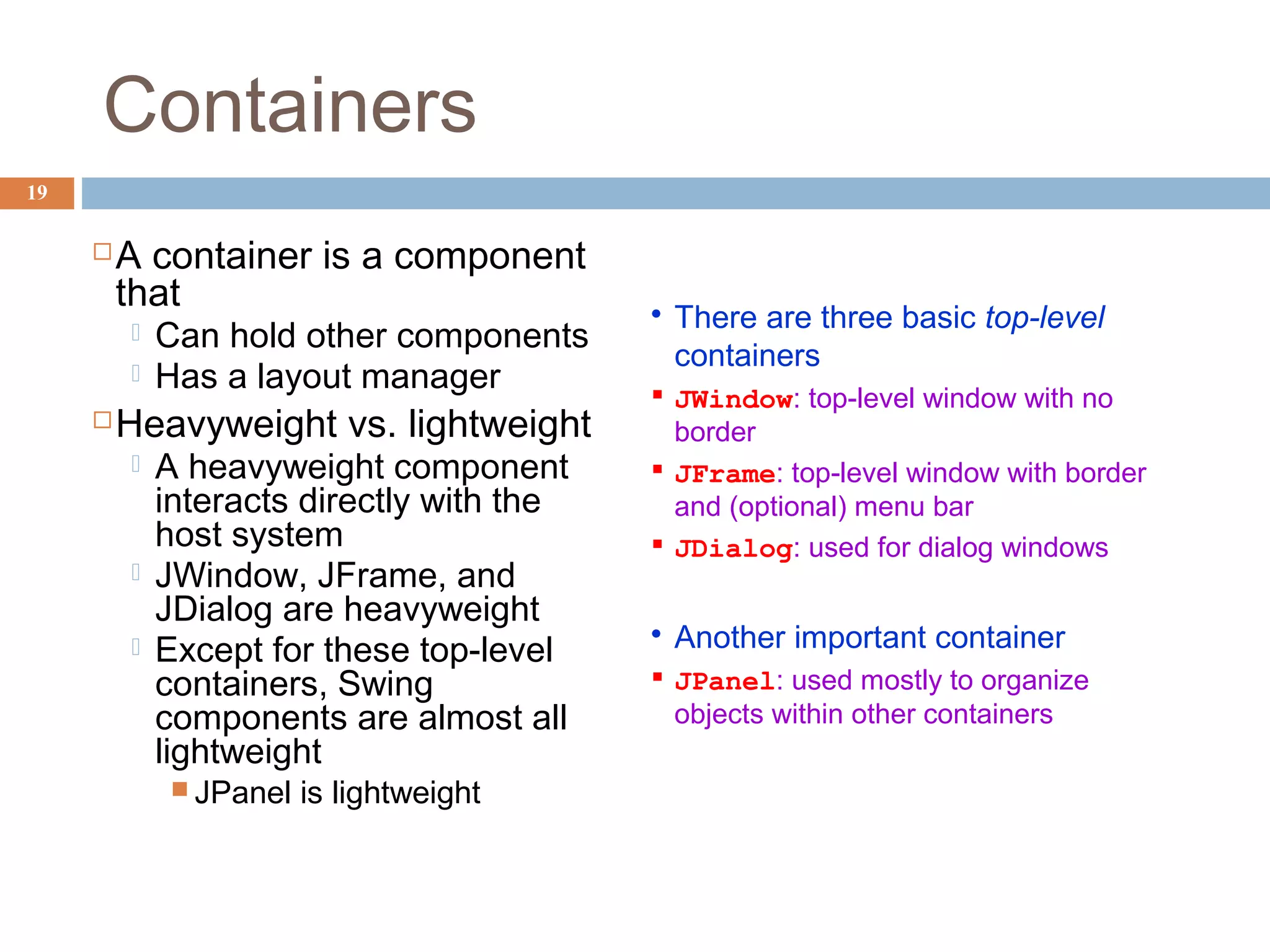 Containers
19
A container is a component
that
 Can hold other components
 Has a layout manager
Heavyweight vs. lightweight
 A heavyweight component
interacts directly with the
host system
 JWindow, JFrame, and
JDialog are heavyweight
 Except for these top-level
containers, Swing
components are almost all
lightweight
 JPanel is lightweight
 There are three basic top-level
containers
 JWindow: top-level window with no
border
 JFrame: top-level window with border
and (optional) menu bar
 JDialog: used for dialog windows
 Another important container
 JPanel: used mostly to organize
objects within other containers
 