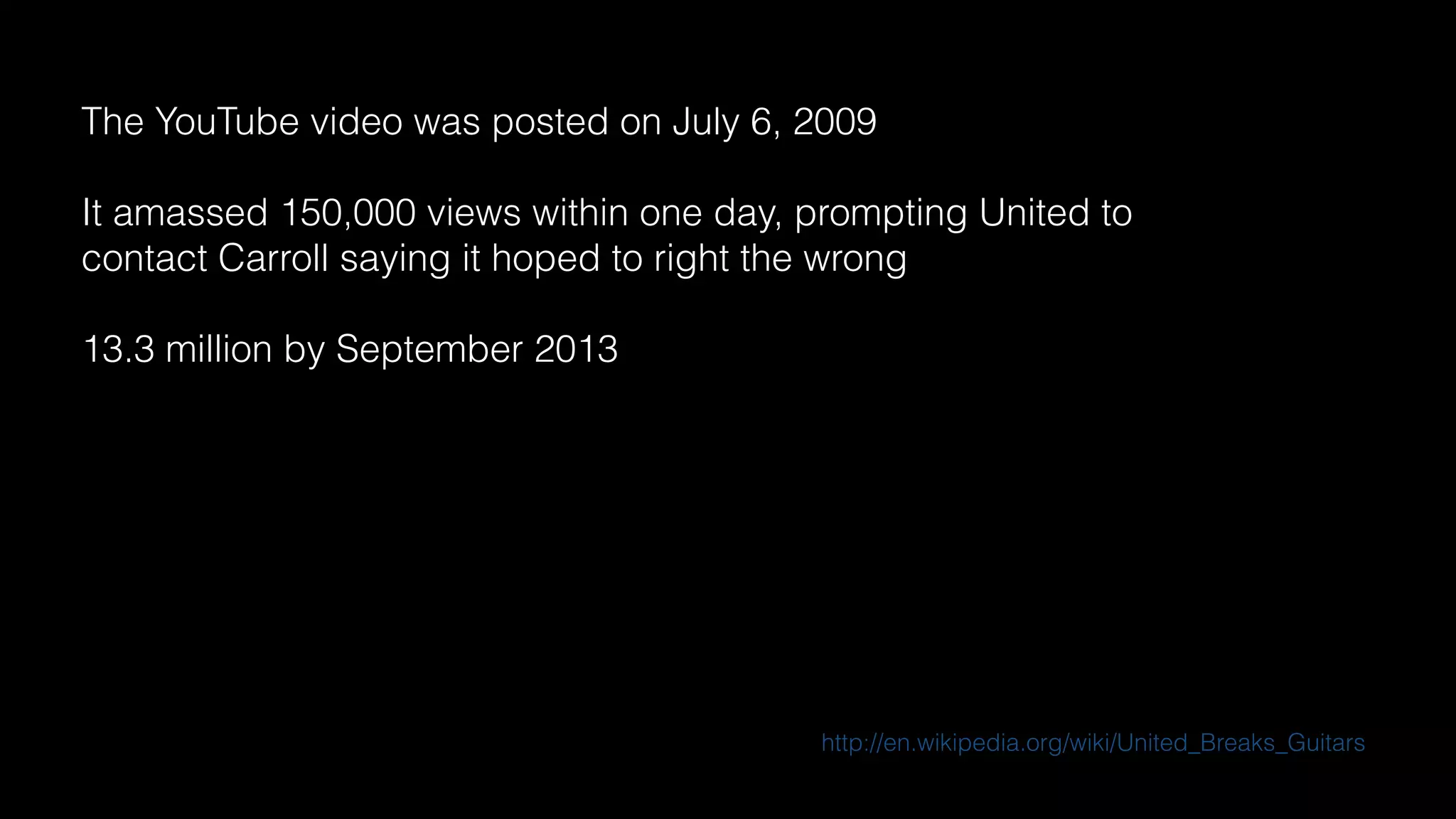 The YouTube video was posted on July 6, 2009
It amassed 150,000 views within one day, prompting United to
contact Carroll saying it hoped to right the wrong
13.3 million by September 2013
http://en.wikipedia.org/wiki/United_Breaks_Guitars
 