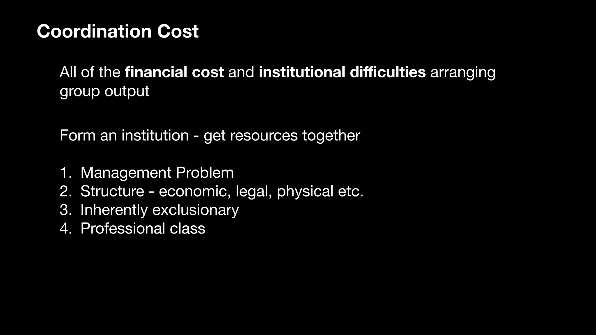 Coordination Cost
All of the ﬁnancial cost and institutional diﬃculties arranging
group output
Form an institution - get resources together

1. Management Problem

2. Structure - economic, legal, physical etc.

3. Inherently exclusionary

4. Professional class
 