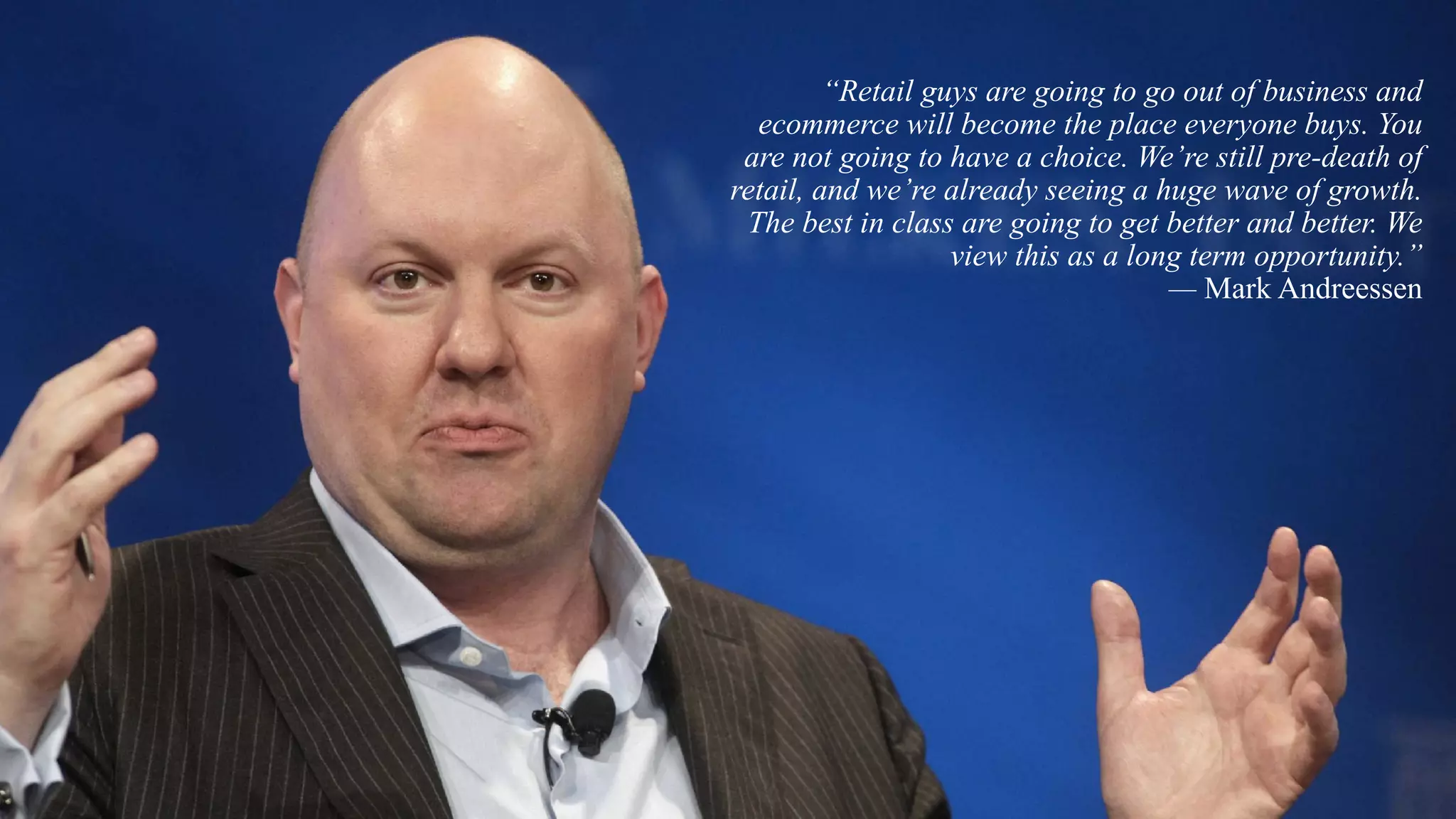 “Retail guys are going to go out of business and
ecommerce will become the place everyone buys. You
are not going to have a choice. We’re still pre-death of
retail, and we’re already seeing a huge wave of growth.
The best in class are going to get better and better. We
view this as a long term opportunity.”
— Mark Andreessen
 