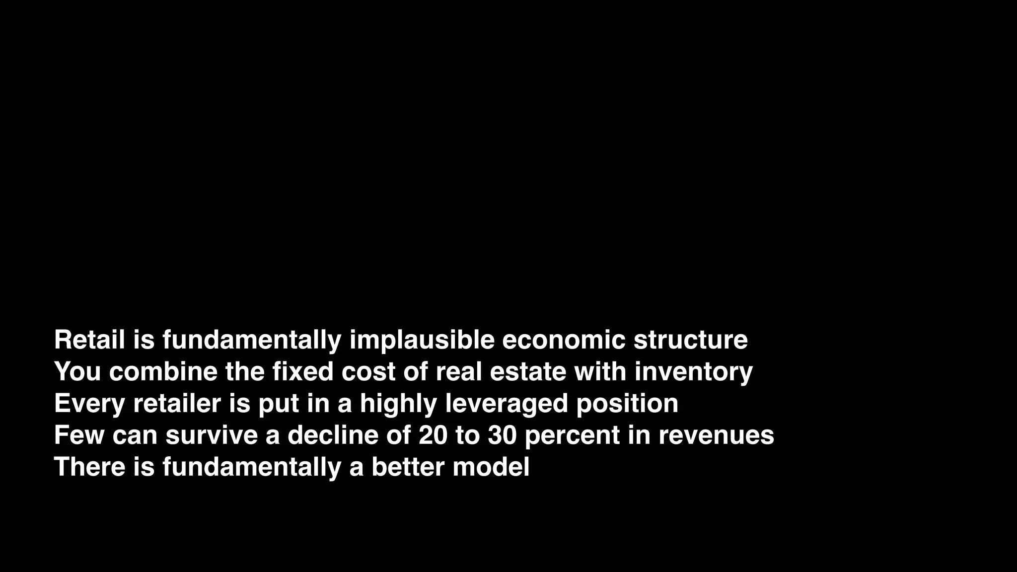 Retail is fundamentally implausible economic structure
You combine the ﬁxed cost of real estate with inventory
Every retailer is put in a highly leveraged position
Few can survive a decline of 20 to 30 percent in revenues
There is fundamentally a better model
 