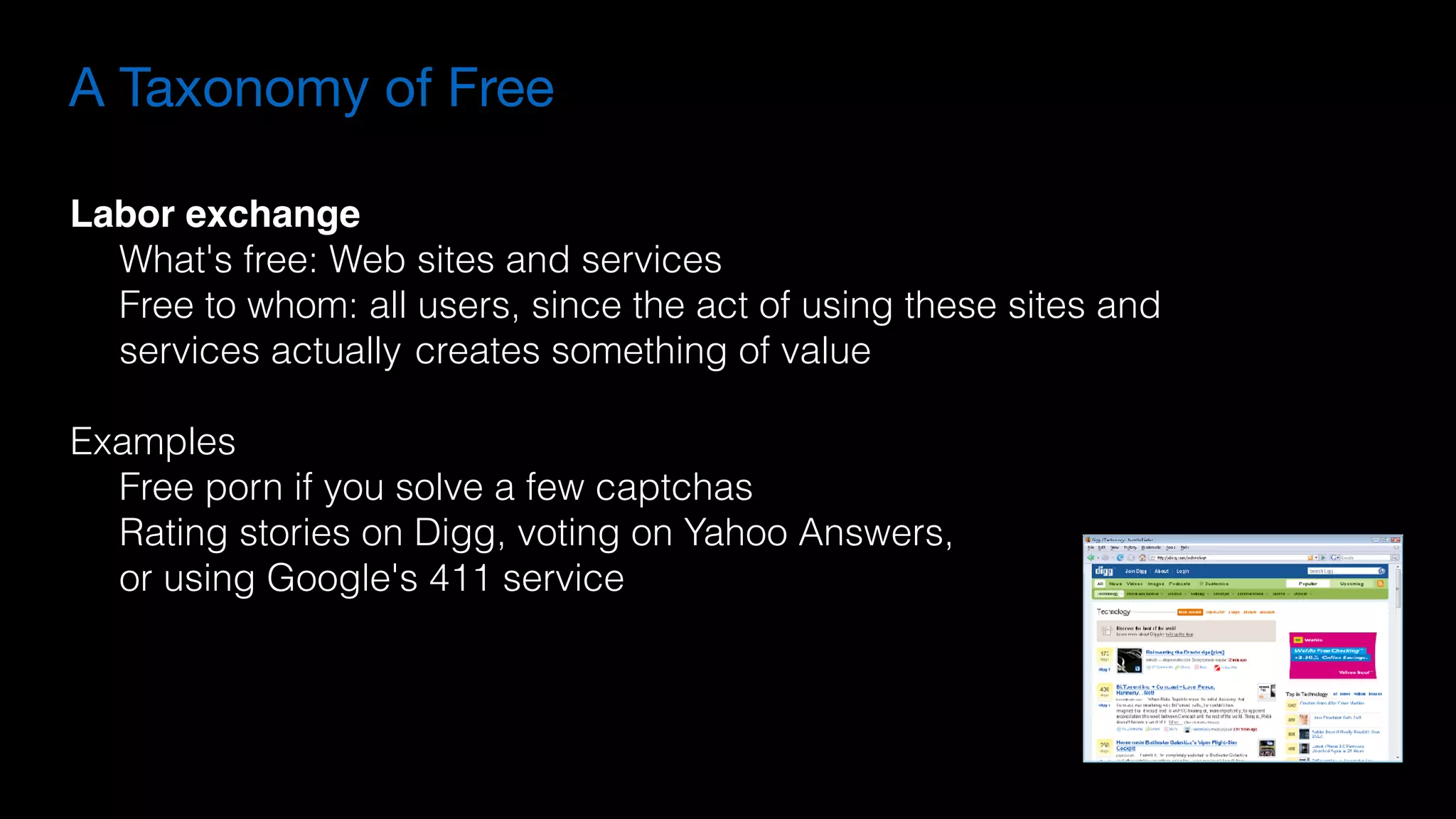 A Taxonomy of Free
Labor exchange
What's free: Web sites and services
Free to whom: all users, since the act of using these sites and  
services actually creates something of value
Examples
Free porn if you solve a few captchas
Rating stories on Digg, voting on Yahoo Answers,
or using Google's 411 service
 