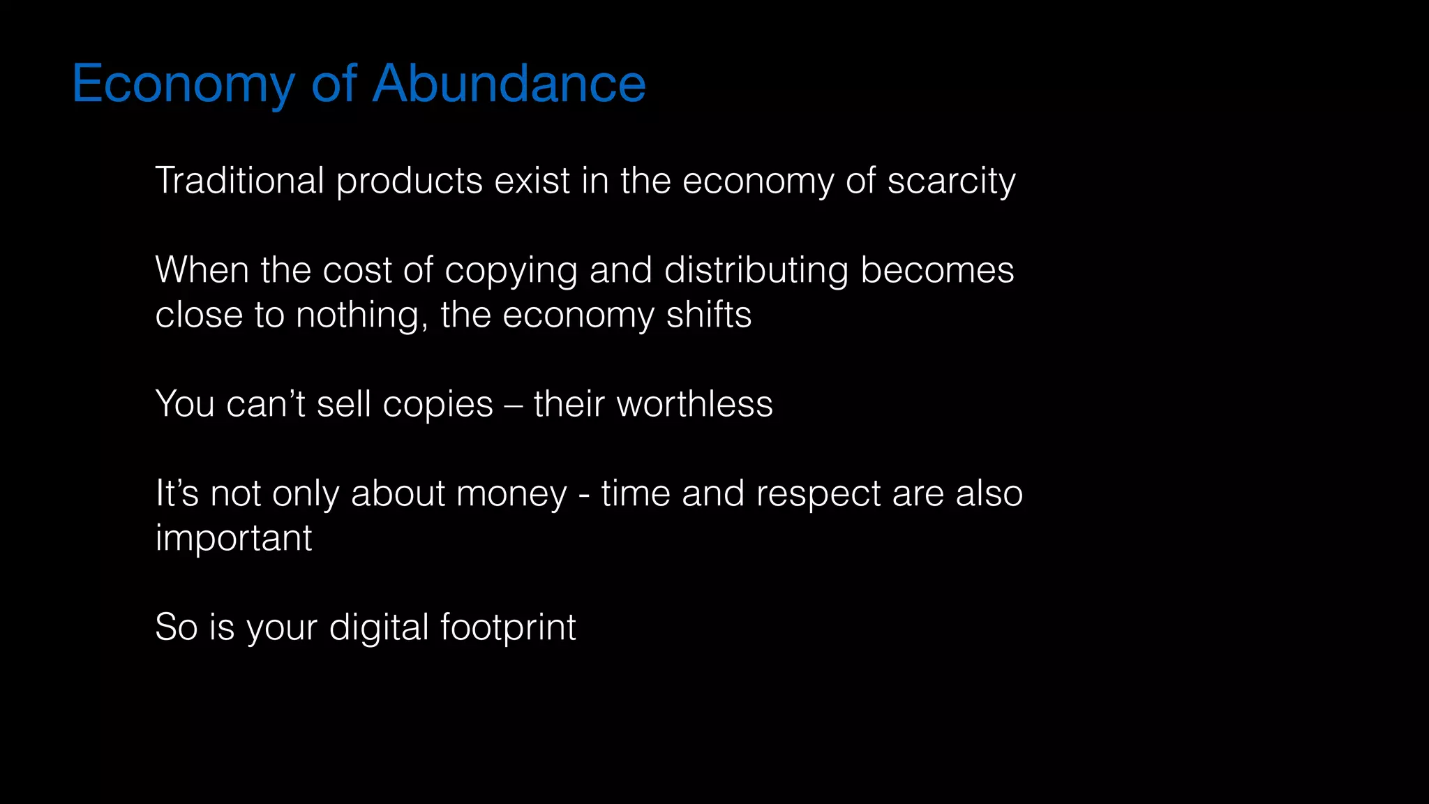 Economy of Abundance
Traditional products exist in the economy of scarcity
When the cost of copying and distributing becomes
close to nothing, the economy shifts
You can’t sell copies – their worthless
It’s not only about money - time and respect are also
important
So is your digital footprint
 