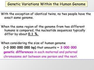 Genetic Variations Within the Human Genome

With the exception of identical twins, no two people have the
 exact same genome.

When the same region of the genome from two different
 humans is compared, the nucleotide sequences typically
 differ by about 0.1 %.

When considering the size of human genome
 (~3 000 000 000 bp) that amounts ~ 3 000 000
 genetic differences in each maternal and paternal
 chromosome set between one person and the next.
 