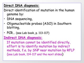 Direct DNA diagnosis:
Direct identification of mutation in the human
  genome by:
• DNA sequencing,
• Oligonucleotide probes (ASO) in Southern
  blotting,
• PCR… (see Lab book, p. 113-117)
Indirect DNA diagnosis:
  If mutation cannot be identified directly,
  effort is to identify mutation by indirect
  methods, f.e. by SNP near mutation by RFLP
  (see Lab book, 114-117 and the next slides)
 