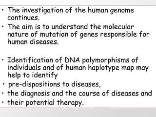 • The investigation of the human genome
  continues.
• The aim is to understand the molecular
  nature of mutation of genes responsible for
  human diseases.

• Identification of DNA polymorphisms of
  individuals and of human haplotype map may
  help to identify
• pre-dispositions to diseases,
• the diagnosis and the course of diseases and
• their potential therapy.
 