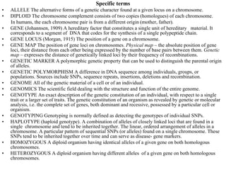 Specific terms
•   ALLELE The alternative forms of a genetic character found at a given locus on a chromosome.
•   DIPLOID The chromosome complement consists of two copies (homologues) of each chromosome.
    In humans, the each chromosome pair is from a different origin (mother, father).
•   GENE (Johannsen, 1909) A hereditary factor that constitutes a single unit of hereditary material. It
    corresponds to a segment of DNA that codes for the synthesis of a single polypeptide chain.
•   GENE LOCUS (Morgan, 1915) The position of a gene on a chromosome.
•   GENE MAP The position of gene loci on chromosomes. Physical map – the absolute position of gene
    loci, their distance from each other being expressed by the number of base pairs between them. Genetic
    map – expresses the distance of genetically linked loci by their frequency of recombinations.
•   GENETIC MARKER A polymorphic genetic property that can be used to distinguish the parental origin
    of alleles.
•   GENETIC POLYMORPHISM A difference in DNA sequence among individuals, groups, or
    populations. Sources include SNPs, sequence repeats, insertions, deletions and recombination.
•   GENOME All of the genetic material of a cell or of an individual.
•   GENOMICS The scientific field dealing with the structure and function of the entire genome.
•   GENOTYPE An exact description of the genetic constitution of an individual, with respect to a single
    trait or a larger set of traits. The genetic constitution of an organism as revealed by genetic or molecular
    analysis, i.e. the complete set of genes, both dominant and recessive, possessed by a particular cell or
    organism.
•   GENOTYPING Genotyping is normally defined as detecting the genotypes of individual SNPs.
•   HAPLOTYPE (haploid genotype). A combination of alleles of closely linked loci that are found in a
    single chromosome and tend to be inherited together. The linear, ordered arrangement of alleles in a
    chromosome. A particular pattern of sequential SNPs (or alleles) found on a single chromosome. These
    SNPs tend to be inherited together over time and can serve as disease- gene markers.
•   HOMOZYGOUS A diploid organism having identical alleles of a given gene on both homologous
    chromosomes.
•   HETEROZYGOUS A diploid organism having different alleles of a given gene on both homologous
    chromosomes.
 