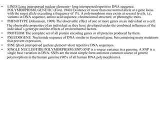 •   LINES Long interspersed nuclear elements= long interspersed repetitive DNA sequence.
    POLYMORPHISM, GENETIC (Ford, 1940) Existence of more than one normal allele at a gene locus
    with the rarest allele exceeding a frequency of 1%. A polymorphism may exists at several levels, i.e.,
    variants in DNA sequence, amino acid sequence, chromosomal structure, or phenotypic traits.
•   PHENOTYPE (Johannsen, 1909) The observable effect of one or more genes on an individual or a cell.
    The observable properties of an individual as they have developed under the combined influences of the
    individual´s genotype and the effects of environmental factors.
•   PROTEOM The complete set of all protein encoding genes or all proteins produced by them.
•   PSEUDOGENE Nucleotide sequence of DNA similar to functional gene, but containing many mutations
    that prevent expression.
•   SINE Short interspersed nuclear element=short repetitive DNA sequences.
•   SINGLE NUCLEOTIDE POLYMORPHISM (SNP) SNP is a source variance in a genome. A SNP is a
    single base variation in DNA. SNPs are the most simple form and most common source of genetic
    polymorphism in the human genome (90% of all human DNA polymorphisms).
 