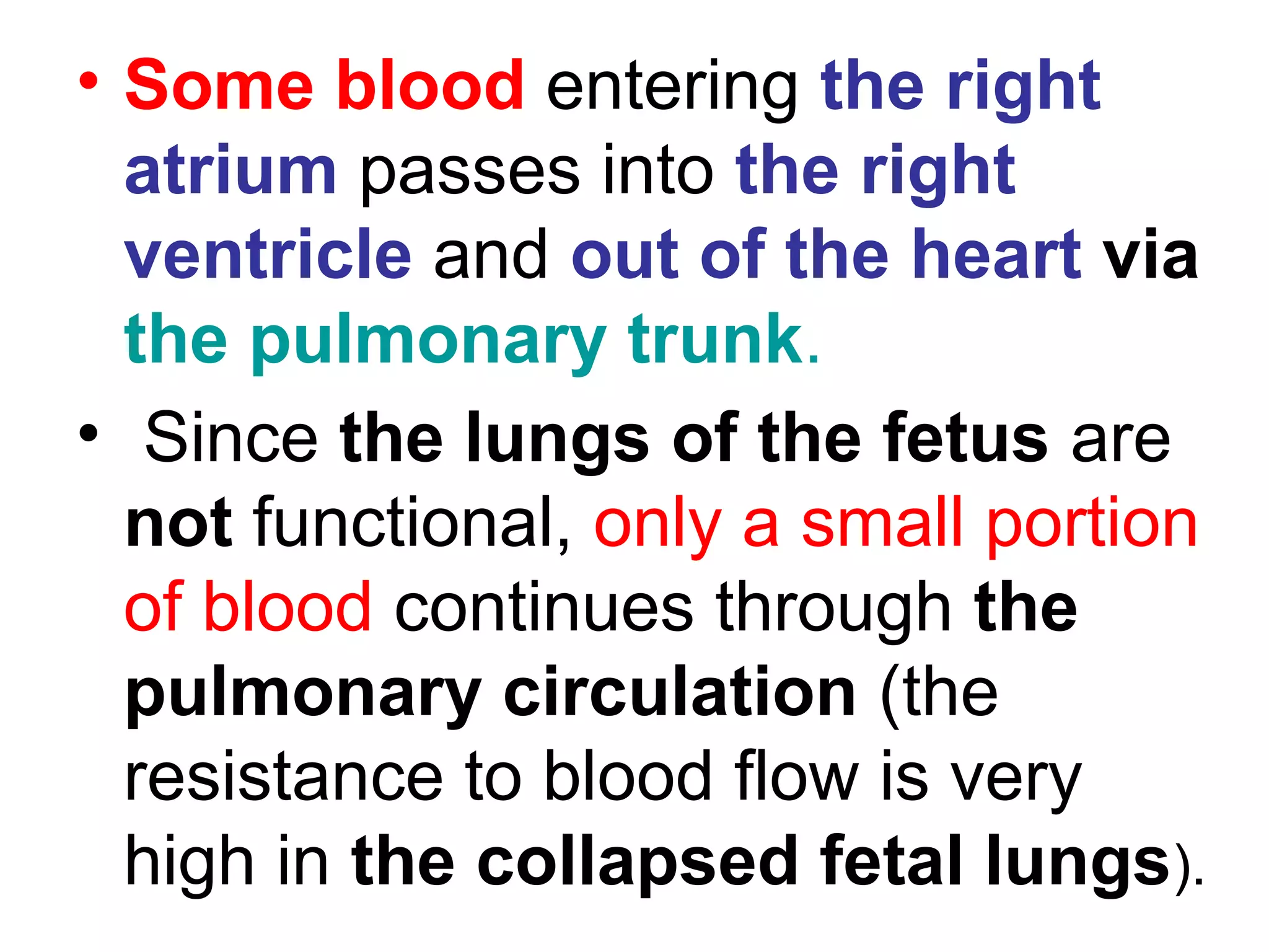 • Some blood entering the right
atrium passes into the right
ventricle and out of the heart via
the pulmonary trunk.
• Since the lungs of the fetus are
not functional, only a small portion
of blood continues through the
pulmonary circulation (the
resistance to blood flow is very
high in the collapsed fetal lungs).
 