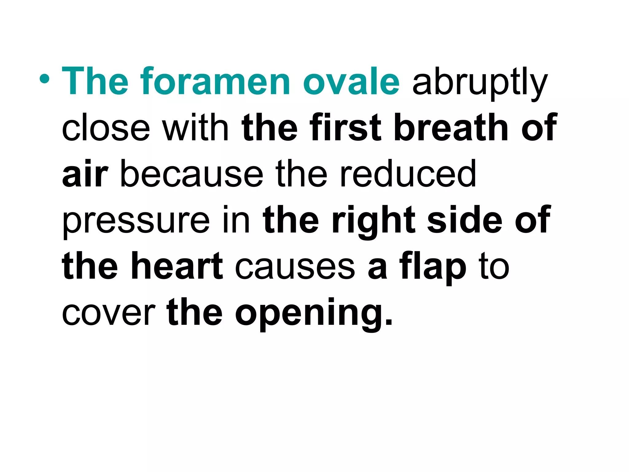 • The foramen ovale abruptly
close with the first breath of
air because the reduced
pressure in the right side of
the heart causes a flap to
cover the opening.
 