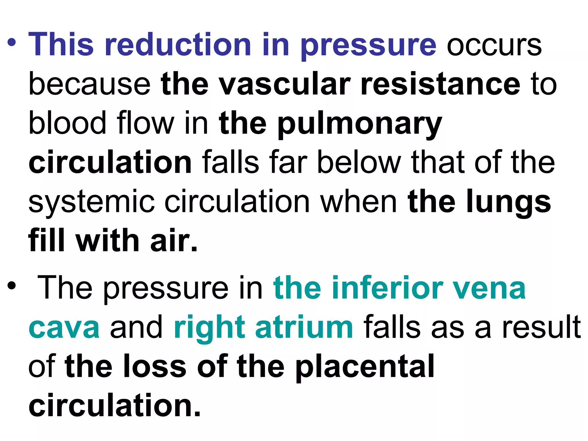 • This reduction in pressure occurs
because the vascular resistance to
blood flow in the pulmonary
circulation falls far below that of the
systemic circulation when the lungs
fill with air.
• The pressure in the inferior vena
cava and right atrium falls as a result
of the loss of the placental
circulation.
 