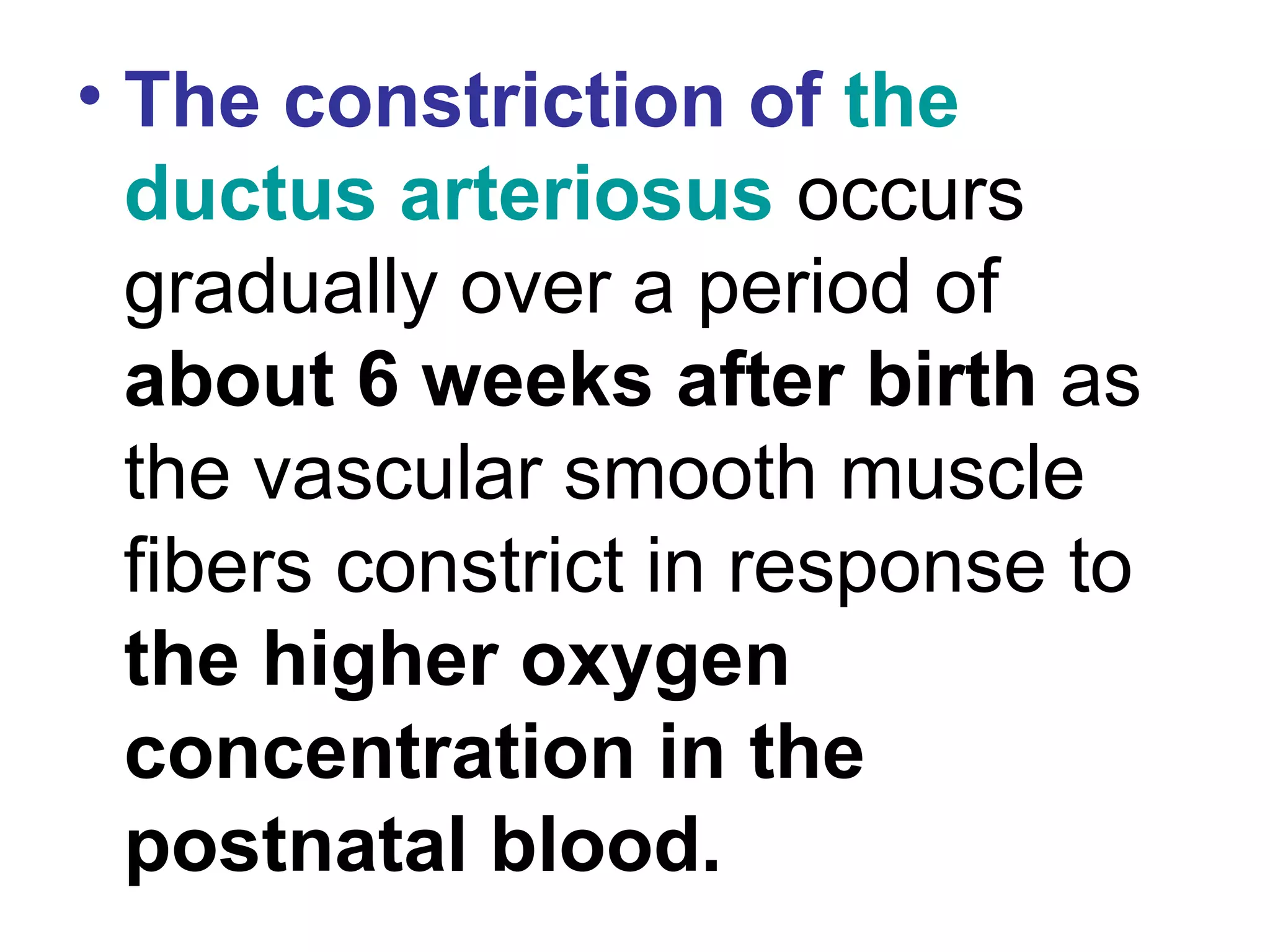 • The constriction of the
ductus arteriosus occurs
gradually over a period of
about 6 weeks after birth as
the vascular smooth muscle
fibers constrict in response to
the higher oxygen
concentration in the
postnatal blood.
 