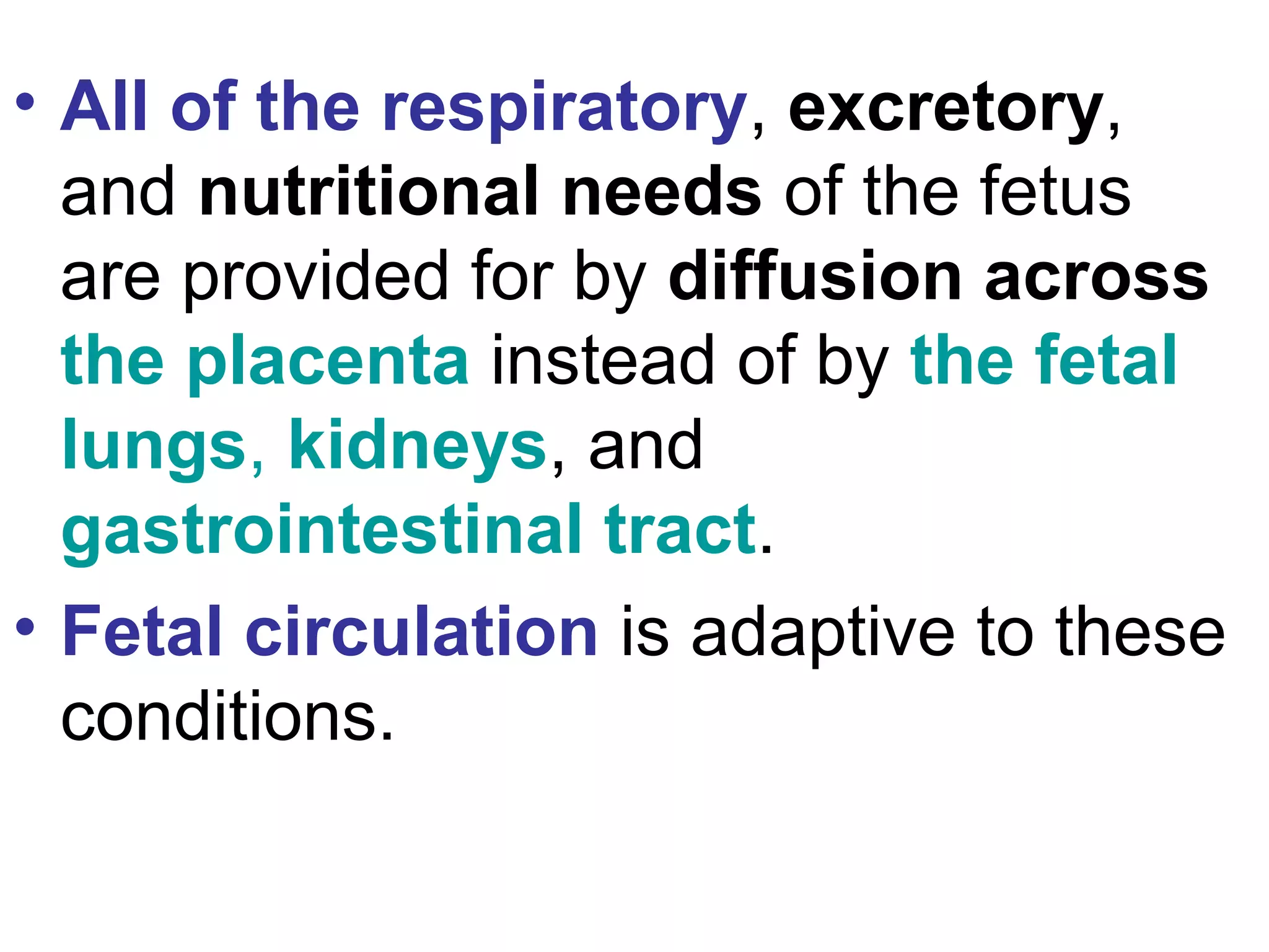 • All of the respiratory, excretory,
and nutritional needs of the fetus
are provided for by diffusion across
the placenta instead of by the fetal
lungs, kidneys, and
gastrointestinal tract.
• Fetal circulation is adaptive to these
conditions.
 