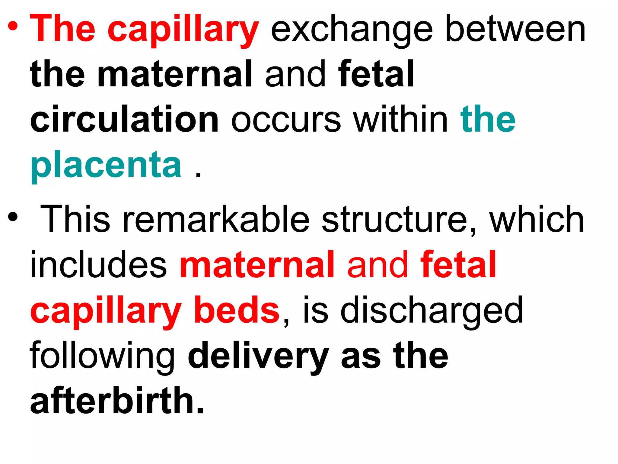 • The capillary exchange between
the maternal and fetal
circulation occurs within the
placenta .
• This remarkable structure, which
includes maternal and fetal
capillary beds, is discharged
following delivery as the
afterbirth.
 